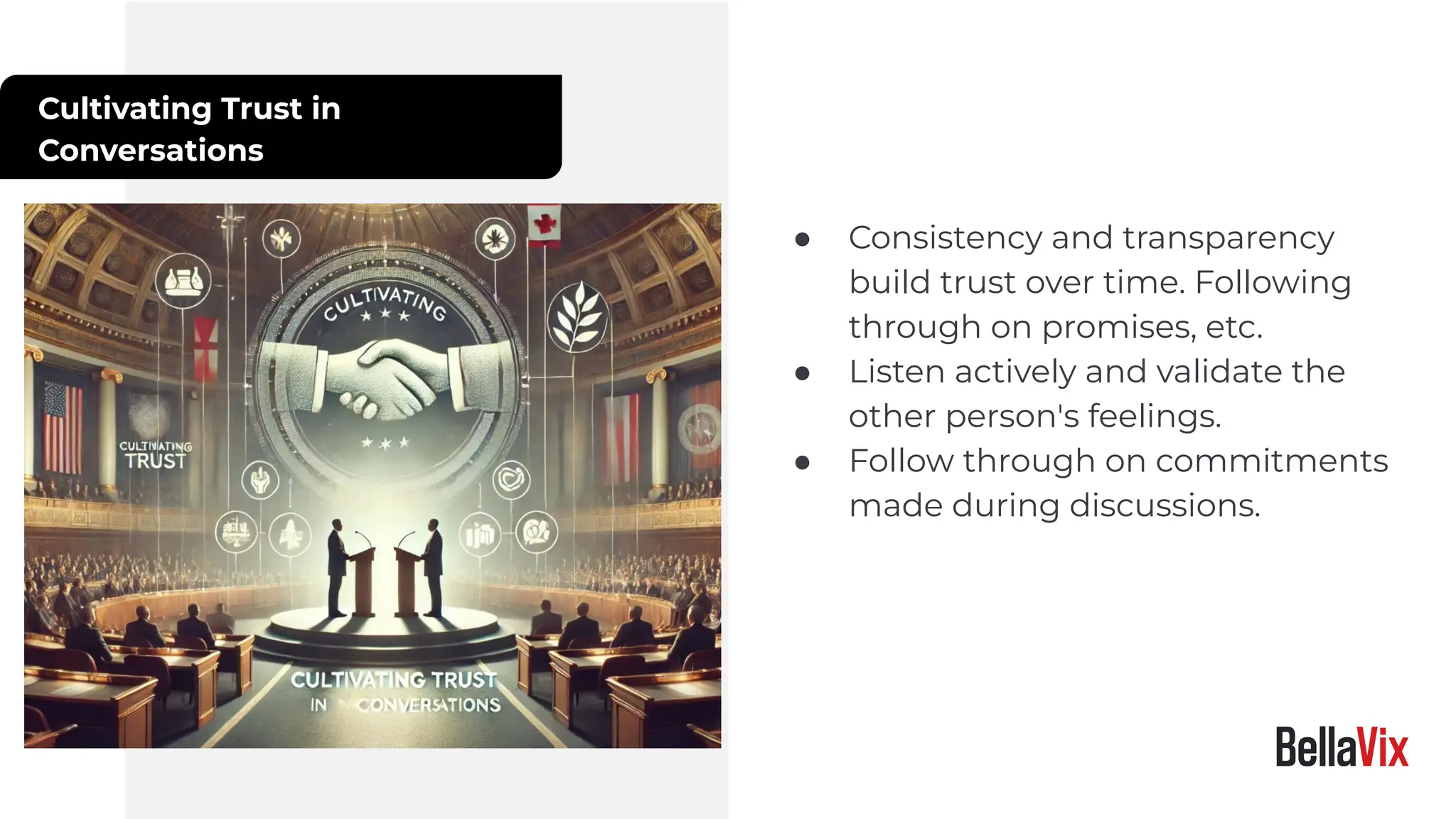 Cultivating Trust in
Conversations
● Consistency and transparency
build trust over time. Following
through on promises, etc.
● Listen actively and validate the
other person's feelings.
● Follow through on commitments
made during discussions.
 