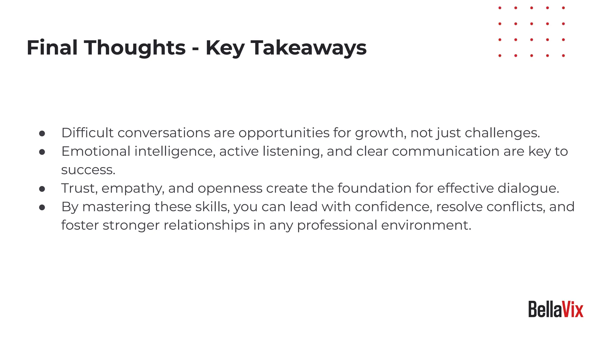 Practical Tips
● Difﬁcult conversations are opportunities for growth, not just challenges.
● Emotional intelligence, active listening, and clear communication are key to
success.
● Trust, empathy, and openness create the foundation for effective dialogue.
● By mastering these skills, you can lead with conﬁdence, resolve conﬂicts, and
foster stronger relationships in any professional environment.
Final Thoughts - Key Takeaways
 