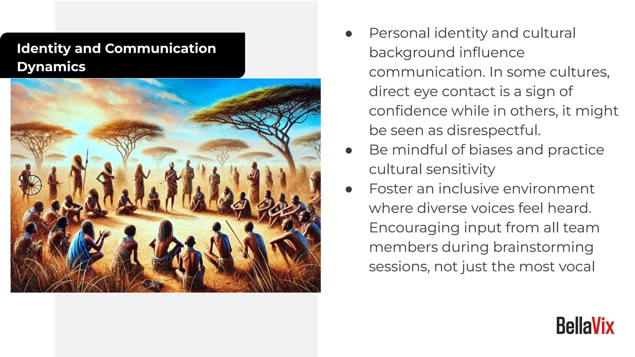 Identity and Communication
Dynamics
● Personal identity and cultural
background inﬂuence
communication. In some cultures,
direct eye contact is a sign of
conﬁdence while in others, it might
be seen as disrespectful.
● Be mindful of biases and practice
cultural sensitivity
● Foster an inclusive environment
where diverse voices feel heard.
Encouraging input from all team
members during brainstorming
sessions, not just the most vocal
 