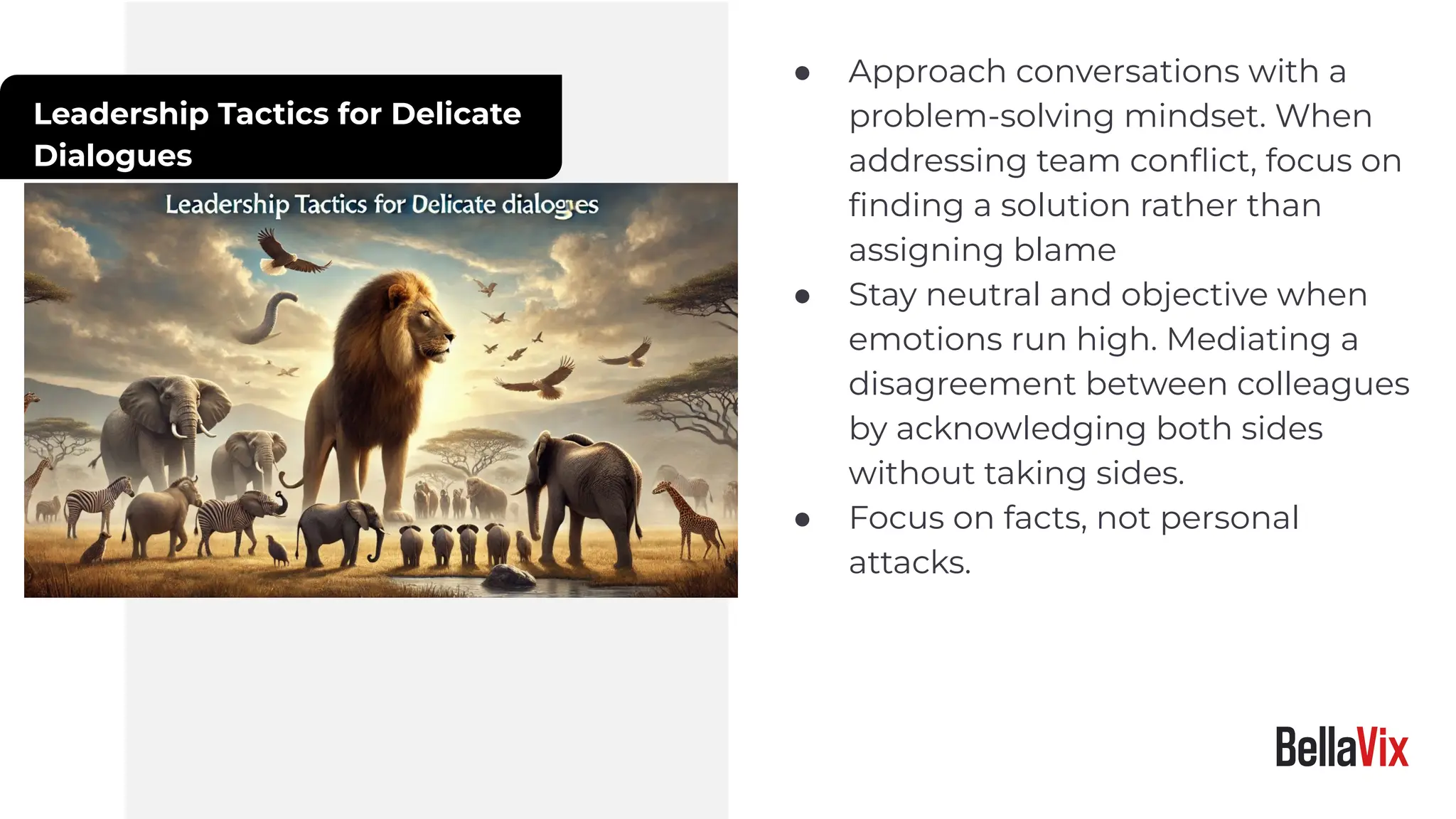 Leadership Tactics for Delicate
Dialogues
● Approach conversations with a
problem-solving mindset. When
addressing team conﬂict, focus on
ﬁnding a solution rather than
assigning blame
● Stay neutral and objective when
emotions run high. Mediating a
disagreement between colleagues
by acknowledging both sides
without taking sides.
● Focus on facts, not personal
attacks.
 