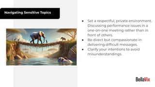 Navigating Sensitive Topics
● Set a respectful, private environment.
Discussing performance issues in a
one-on-one meeting rather than in
front of others.
● Be direct but compassionate in
delivering difﬁcult messages.
● Clarify your intentions to avoid
misunderstandings.
 