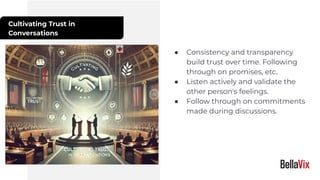 Cultivating Trust in
Conversations
● Consistency and transparency
build trust over time. Following
through on promises, etc.
● Listen actively and validate the
other person's feelings.
● Follow through on commitments
made during discussions.
 