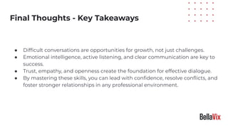 Practical Tips
● Difﬁcult conversations are opportunities for growth, not just challenges.
● Emotional intelligence, active listening, and clear communication are key to
success.
● Trust, empathy, and openness create the foundation for effective dialogue.
● By mastering these skills, you can lead with conﬁdence, resolve conﬂicts, and
foster stronger relationships in any professional environment.
Final Thoughts - Key Takeaways
 