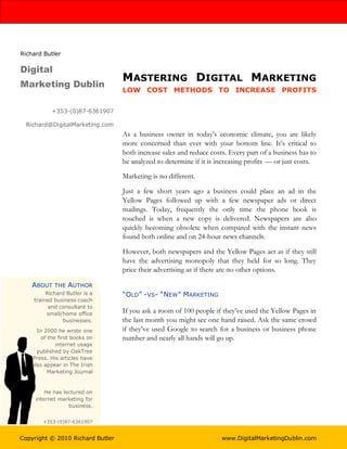 Richard Butler

Digital
                                  MASTERING DIGITAL MARKETING
Marketing Dublin
                                  LOW COST METHODS TO INCREASE PROFITS


           +353-(0)87-6361907

  Richard@DigitalMarketing.com
                                  As a business owner in today’s economic climate, you are likely
                                  more concerned than ever with your bottom line. It’s critical to
                                  both increase sales and reduce costs. Every part of a business has to
                                  be analyzed to determine if it is increasing profits — or just costs.

                                  Marketing is no different.

                                  Just a few short years ago a business could place an ad in the
                                  Yellow Pages followed up with a few newspaper ads or direct
                                  mailings. Today, frequently the only time the phone book is
                                  touched is when a new copy is delivered. Newspapers are also
                                  quickly becoming obsolete when compared with the instant news
                                  found both online and on 24-hour news channels.

                                  However, both newspapers and the Yellow Pages act as if they still
                                  have the advertising monopoly that they held for so long. They
                                  price their advertising as if there are no other options.

    ABOUT   THE   AUTHOR
         Richard Butler is a      “OLD” -VS- “NEW” MARKETING
    trained business coach
          and consultant to
         small/home office        If you ask a room of 100 people if they’ve used the Yellow Pages in
               businesses.        the last month you might see one hand raised. Ask the same crowd
     In 2000 he wrote one         if they’ve used Google to search for a business or business phone
       of the first books on      number and nearly all hands will go up.
             internet usage
     published by OakTree
   Press. His articles have
   also appear in The Irish
          Marketing Journal


         He has lectured on
     internet marketing for
                  business.


       +353-(0)87-6361907


Copyright © 2010 Richard Butler                                      www.DigitalMarketingDublin.com
 