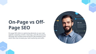 On-Page vs Off-
Page SEO
On-page SEO refers to optimizing elements on your own
website, including content, meta tags, and URL structures.
Off-page SEO involves external factors like backlinks from
other sites that increase your site's authority and traffic.
 