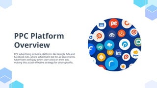 PPC Platform
Overview
PPC advertising includes platforms like Google Ads and
Facebook Ads, where advertisers bid for ad placements.
Advertisers only pay when users click on their ads,
making this a cost-effective strategy for driving traffic.
 