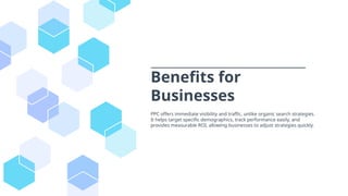 Benefits for
Businesses
PPC offers immediate visibility and traffic, unlike organic search strategies.
It helps target specific demographics, track performance easily, and
provides measurable ROI, allowing businesses to adjust strategies quickly.
 