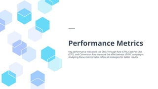 Performance Metrics
Key performance indicators like Click-Through Rate (CTR), Cost Per Click
(CPC), and Conversion Rate measure the effectiveness of PPC campaigns.
Analyzing these metrics helps refine ad strategies for better results.
 