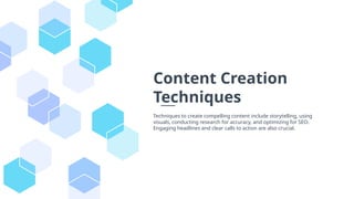 Content Creation
Techniques
Techniques to create compelling content include storytelling, using
visuals, conducting research for accuracy, and optimizing for SEO.
Engaging headlines and clear calls to action are also crucial.
 