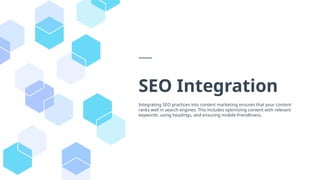 SEO Integration
Integrating SEO practices into content marketing ensures that your content
ranks well in search engines. This includes optimizing content with relevant
keywords, using headings, and ensuring mobile-friendliness.
 