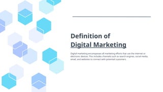 Definition of
Digital Marketing
Digital marketing encompasses all marketing efforts that use the internet or
electronic devices. This includes channels such as search engines, social media,
email, and websites to connect with potential customers.
 