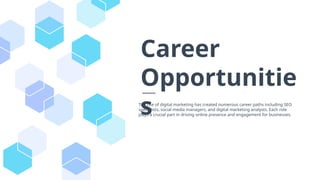 The rise of digital marketing has created numerous career paths including SEO
specialists, social media managers, and digital marketing analysts. Each role
plays a crucial part in driving online presence and engagement for businesses.
Career
Opportunitie
s
 