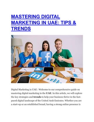 MASTERING DIGITAL
MARKETING IN UAE: TIPS &
TRENDS
Digital Marketing in UAE : Welcome to our comprehensive guide on
mastering digital marketing in the UAE. In this article, we will explore
the key strategies and trends to help your business thrive in the fast-
paced digital landscape of the United Arab Emirates. Whether you are
a start-up or an established brand, having a strong online presence is
 