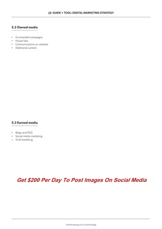 marketingmag.com.au/advantage
19 GUIDE + TOOL: DIGITAL MARKETING STRATEGY
5.2 Owned media
• Co-branded campaigns.
• House lists.
• Communications on website.
• Additional content.
5.3 Earned media
• Blogs and RSS.
• Social media marketing.
• Viral marketing.
Get $200 Per Day To Post Images On Social Media
 