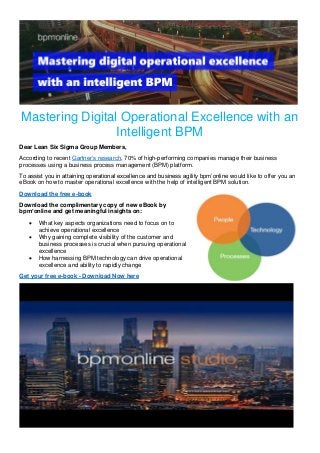 Mastering Digital Operational Excellence with an
Intelligent BPM
Dear Lean Six Sigma Group Members,
According to recent Gartner’s research, 70% of high-performing companies manage their business
processes using a business process management (BPM) platform.
To assist you in attaining operational excellence and business agility bpm’online would like to offer you an
eBook on how to master operational excellence with the help of intelligent BPM solution.
Download the free e-book
Download the complimentary copy of new eBook by
bpm’online and get meaningful insights on:
• What key aspects organizations need to focus on to
achieve operational excellence
• Why gaining complete visibility of the customer and
business processes is crucial when pursuing operational
excellence
• How harnessing BPM technology can drive operational
excellence and ability to rapidly change
Get your free e-book - Download Now here
 