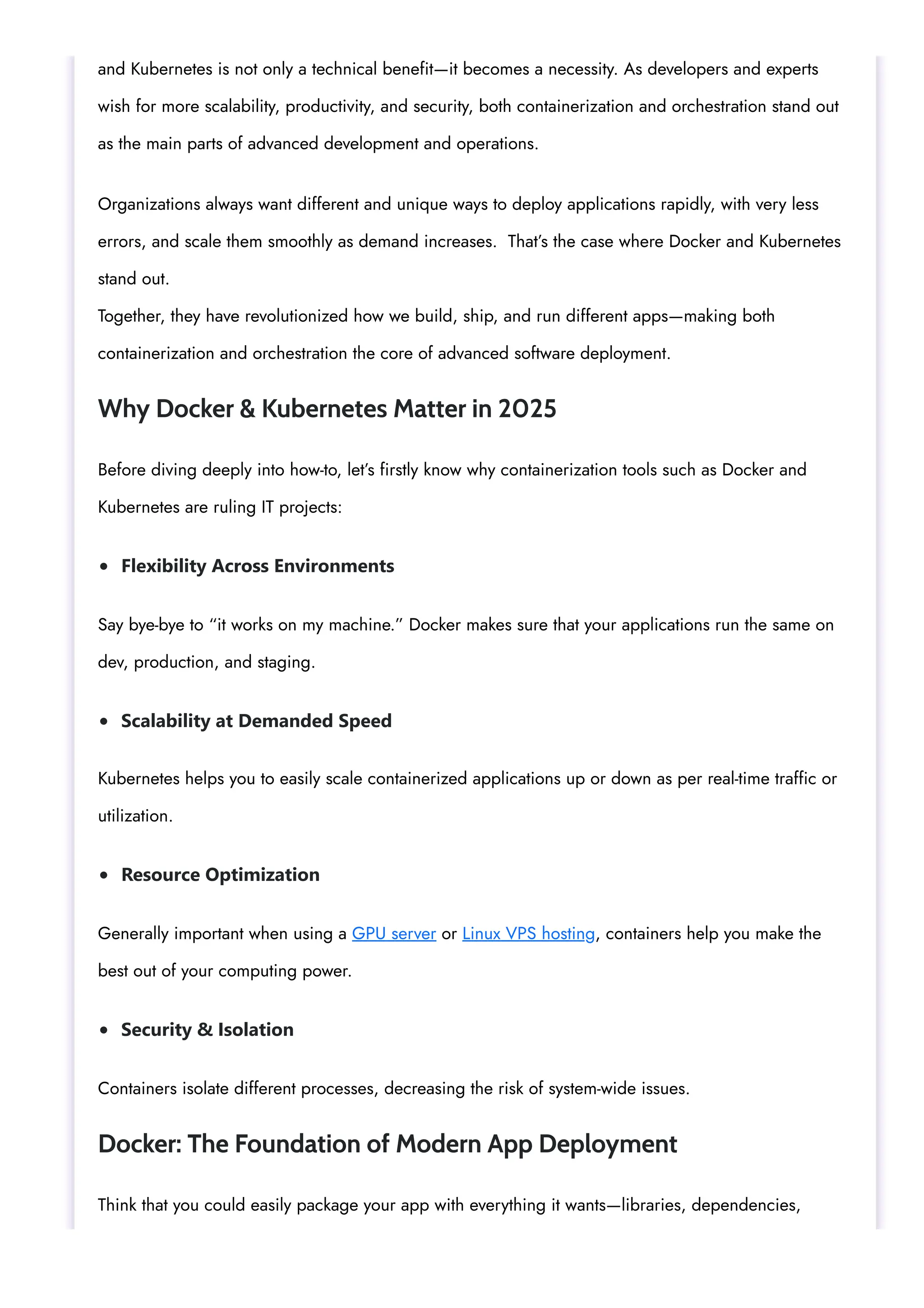 Flexibility Across Environments Scalability at Demanded Speed Resource Optimization Security & Isolation and Kubernetes is not only a technical benefit—it becomes a necessity. As developers and experts wish for more scalability, productivity, and security, both containerization and orchestration stand out as the main parts of advanced development and operations. Organizations always want different and unique ways to deploy applications rapidly, with very less errors, and scale them smoothly as demand increases. That’s the case where Docker and Kubernetes stand out. Together, they have revolutionized how we build, ship, and run different apps—making both containerization and orchestration the core of advanced software deployment. Why Docker & Kubernetes Matter in 2025 Before diving deeply into how-to, let’s firstly know why containerization tools such as Docker and Kubernetes are ruling IT projects: Say bye-bye to “it works on my machine.” Docker makes sure that your applications run the same on dev, production, and staging. Kubernetes helps you to easily scale containerized applications up or down as per real-time traffic or utilization. Generally important when using a GPU server or Linux VPS hosting, containers help you make the best out of your computing power. Containers isolate different processes, decreasing the risk of system-wide issues. Docker: The Foundation of Modern App Deployment Think that you could easily package your app with everything it wants—libraries, dependencies, 