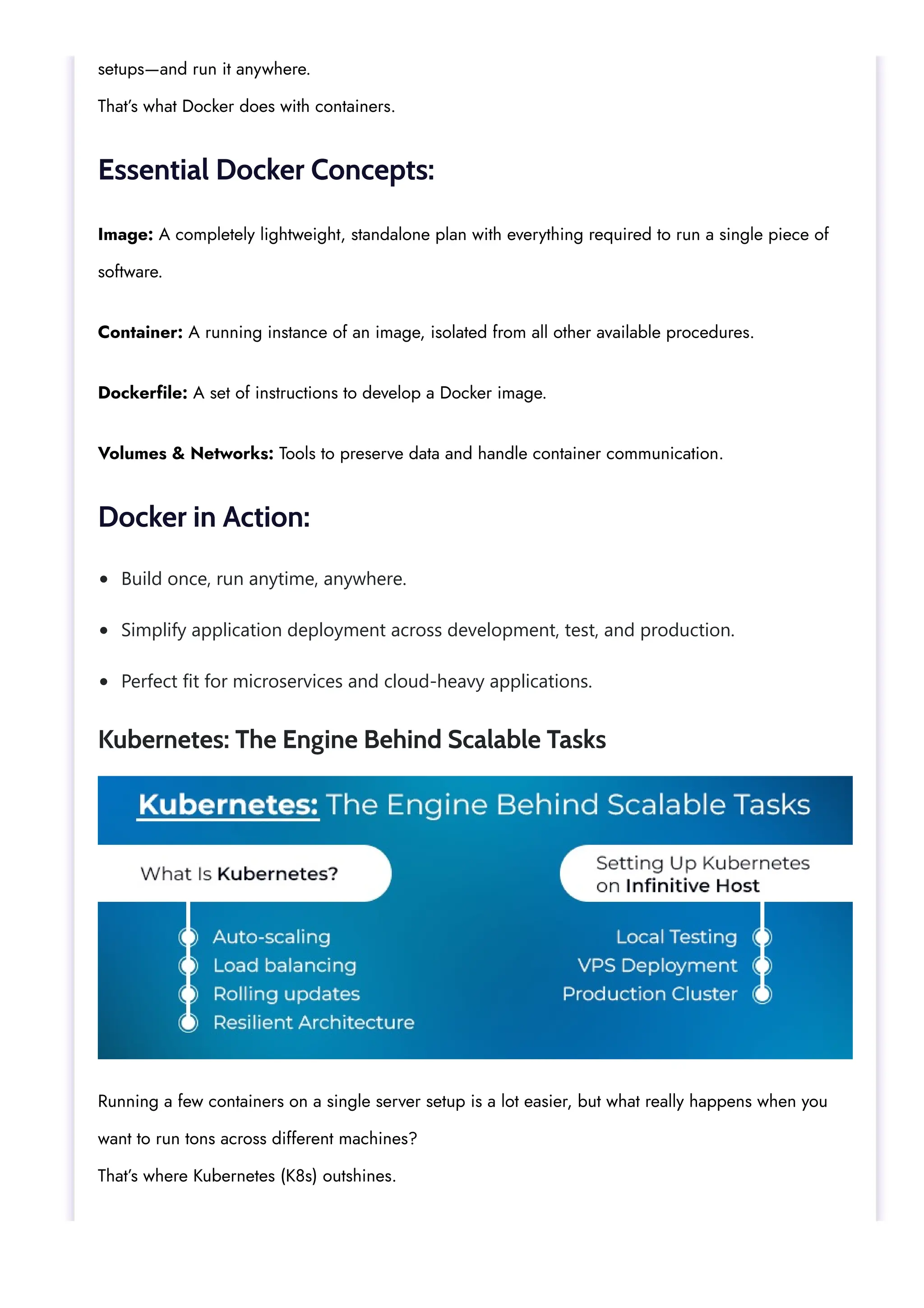Build once, run anytime, anywhere. Simplify application deployment across development, test, and production. Perfect fit for microservices and cloud-heavy applications. setups—and run it anywhere. That’s what Docker does with containers. Essential Docker Concepts: Image: A completely lightweight, standalone plan with everything required to run a single piece of software. Container: A running instance of an image, isolated from all other available procedures. Dockerfile: A set of instructions to develop a Docker image. Volumes & Networks: Tools to preserve data and handle container communication. Docker in Action: Kubernetes: The Engine Behind Scalable Tasks Running a few containers on a single server setup is a lot easier, but what really happens when you want to run tons across different machines? That’s where Kubernetes (K8s) outshines. 