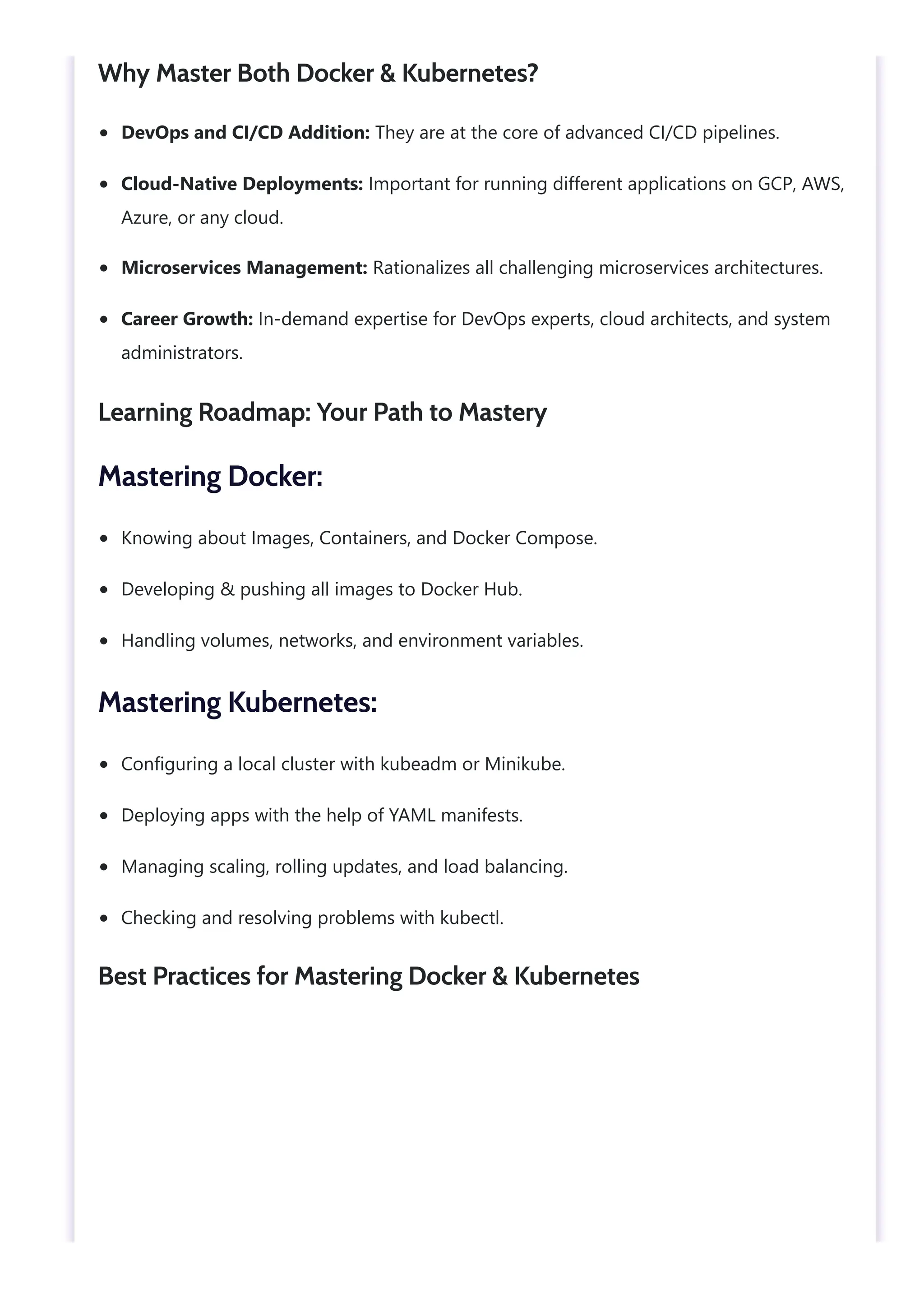 DevOps and CI/CD Addition: They are at the core of advanced CI/CD pipelines. Cloud-Native Deployments: Important for running different applications on GCP, AWS, Azure, or any cloud. Microservices Management: Rationalizes all challenging microservices architectures. Career Growth: In-demand expertise for DevOps experts, cloud architects, and system administrators. Knowing about Images, Containers, and Docker Compose. Developing & pushing all images to Docker Hub. Handling volumes, networks, and environment variables. Configuring a local cluster with kubeadm or Minikube. Deploying apps with the help of YAML manifests. Managing scaling, rolling updates, and load balancing. Checking and resolving problems with kubectl. Why Master Both Docker & Kubernetes? Learning Roadmap: Your Path to Mastery Mastering Docker: Mastering Kubernetes: Best Practices for Mastering Docker & Kubernetes 
