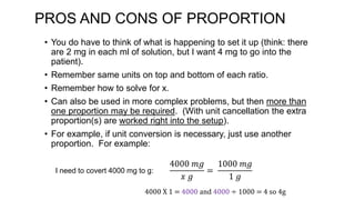 PROS AND CONS OF PROPORTION
• You do have to think of what is happening to set it up (think: there
are 2 mg in each ml of solution, but I want 4 mg to go into the
patient).
• Remember same units on top and bottom of each ratio.
• Remember how to solve for x.
• Can also be used in more complex problems, but then more than
one proportion may be required. (With unit cancellation the extra
proportion(s) are worked right into the setup).
• For example, if unit conversion is necessary, just use another
proportion. For example:
I need to covert 4000 mg to g:
4000 𝑚𝑔
𝑥 𝑔
=
1000 𝑚𝑔
1 𝑔
4000 X 1 = 4000 and 4000 ÷ 1000 = 4 so 4g
 