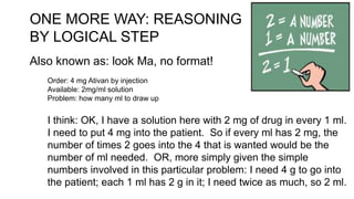 ONE MORE WAY: REASONING
BY LOGICAL STEP
Also known as: look Ma, no format!
Order: 4 mg Ativan by injection
Available: 2mg/ml solution
Problem: how many ml to draw up
I think: OK, I have a solution here with 2 mg of drug in every 1 ml.
I need to put 4 mg into the patient. So if every ml has 2 mg, the
number of times 2 goes into the 4 that is wanted would be the
number of ml needed. OR, more simply given the simple
numbers involved in this particular problem: I need 4 g to go into
the patient; each 1 ml has 2 g in it; I need twice as much, so 2 ml.
 