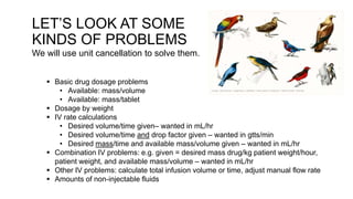 LET’S LOOK AT SOME
KINDS OF PROBLEMS
We will use unit cancellation to solve them.
 Basic drug dosage problems
• Available: mass/volume
• Available: mass/tablet
 Dosage by weight
 IV rate calculations
• Desired volume/time given– wanted in mL/hr
• Desired volume/time and drop factor given – wanted in gtts/min
• Desired mass/time and available mass/volume given – wanted in mL/hr
 Combination IV problems: e.g. given = desired mass drug/kg patient weight/hour,
patient weight, and available mass/volume – wanted in mL/hr
 Other IV problems: calculate total infusion volume or time, adjust manual flow rate
 Amounts of non-injectable fluids
 