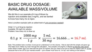 BASIC DRUG DOSAGE:
AVAILABLE MASS/VOLUME
We did this in our example of 4 mg of Ativan by
injection and available was 2 mg/mL, and we wanted
to know how many mL to inject.
Here is another example (with an added twist of unit conversion needed):
Order: 0.1 g of drug by injection
Available: 30 mg/5 mL solution
Problem: how many mL to draw up
0.1 𝑔 ×
1000 𝑚𝑔
1 𝑔
×
5 𝑚𝐿
30 𝑚𝑔
= 16.666 … = 16.7 𝑚𝐿
Note: This problem had a number, 5 (not just an understood 1) in the volume. I like to start with the simple unit given (g).
This helps me to “follow my nose” through the calculation. The complex unit (mg/mL) is flipped so that the units cancel.
Order doesn’t matter, but if you start with the given 30 mg/5mL fact you need to be sure to write the relation with mL on top
(because that is the unit of your wanted answer – your answer must have mL “on top” and nothing on the bottom).
 