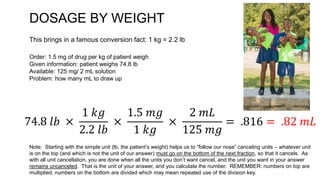 DOSAGE BY WEIGHT
Order: 1.5 mg of drug per kg of patient weigh
Given information: patient weighs 74.8 lb
Available: 125 mg/ 2 mL solution
Problem: how many mL to draw up
This brings in a famous conversion fact: 1 kg = 2.2 lb
74.8 𝑙𝑏 ×
1 𝑘𝑔
2.2 𝑙𝑏
×
1.5 𝑚𝑔
1 𝑘𝑔
×
2 𝑚𝐿
125 𝑚𝑔
= .816 = .82 𝑚𝐿
Note: Starting with the simple unit (lb, the patient’s weight) helps us to “follow our nose” canceling units – whatever unit
is on the top (and which is not the unit of our answer) must go on the bottom of the next fraction, so that it cancels. As
with all unit cancellation, you are done when all the units you don’t want cancel, and the unit you want in your answer
remains uncanceled. That is the unit of your answer, and you calculate the number. REMEMBER: numbers on top are
multiplied, numbers on the bottom are divided which may mean repeated use of the division key.
 
