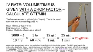 IV RATE: VOLUME/TIME IS
GIVEN WITH A DROP FACTOR –
CALCULATE GTT/MIN
The flow rate wanted is gtt/min (gtt = “drops”). This is the usual
case with the “manually regulated IV.”
Order: 1000 mL of fluid in 10 hrs
Drop factor given: 15 gtt/mL
Problem: What is the infusion rate in gtt/min?
1000 𝑚𝐿
10 ℎ𝑟𝑠
×
1 ℎ𝑟
60 𝑚𝑖𝑛
×
15 𝑔𝑡𝑡
1 𝑚𝐿
=
25 𝑔𝑡𝑡
1 𝑚𝑖𝑛
= 25 gtt/min
Again, note where you are going: you want gtt on top and min on bottom in the answer. We didn’t have to write the
order or the drop factor flipped – we simply made sure both hours and mL cancel out and we are left with gtt on top and
min on bottom. We cancel both bottom to top and top to bottom as needed. Note that the beginning complex unit (the
order) has mL, a volume, on the top because our answer needs to have gtt, a volume, on the top.
 