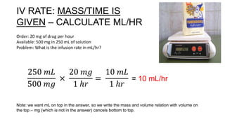 IV RATE: MASS/TIME IS
GIVEN – CALCULATE ML/HR
Order: 20 mg of drug per hour
Available: 500 mg in 250 mL of solution
Problem: What is the infusion rate in mL/hr?
250 𝑚𝐿
500 𝑚𝑔
×
20 𝑚𝑔
1 ℎ𝑟
=
10 𝑚𝐿
1 ℎ𝑟
= 10 mL/hr
Note: we want mL on top in the answer, so we write the mass and volume relation with volume on
the top – mg (which is not in the answer) cancels bottom to top.
 