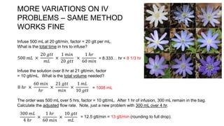 MORE VARIATIONS ON IV
PROBLEMS – SAME METHOD
WORKS FINE
Infuse 500 mL at 20 gtt/min, factor = 20 gtt per mL.
What is the total time in hrs to infuse?
500 𝑚𝐿 ×
20 𝑔𝑡𝑡
𝑚𝐿
×
1 𝑚𝑖𝑛
20 𝑔𝑡𝑡
×
1 ℎ𝑟
60 𝑚𝑖𝑛
= 8.333… hr = 8 1/3 hr
Infuse the solution over 8 hr at 21 gtt/min, factor
= 10 gtt/mL. What is the total volume needed?
8 ℎ𝑟 ×
60 𝑚𝑖𝑛
ℎ𝑟
×
21 𝑔𝑡𝑡
𝑚𝑖𝑛
×
1 𝑚𝐿
10 𝑔𝑡𝑡
= 1008 mL
The order was 500 mL over 5 hrs, factor = 10 gtt/mL. After 1 hr of infusion, 300 mL remain in the bag.
Calculate the adjusted flow rate. Note, just a new problem with 300 mL over 4 hr.
300 𝑚𝐿
4 ℎ𝑟
×
1 ℎ𝑟
60 𝑚𝑖𝑛
×
10 𝑔𝑡𝑡
𝑚𝐿
= 12.5 gtt/min = 13 gtt/min (rounding to full drop).
 