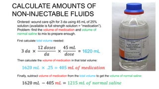 CALCULATE AMOUNTS OF
NON-INJECTABLE FLUIDS
Ordered: wound care q2h for 3 da using 45 mL of 25%
solution (available is full strength solution = “medication”).
Problem: find the volume of medication and volume of
normal saline to mix to prepare enough.
First calculate total volume needed:
3 𝑑𝑎 ×
12 𝑑𝑜𝑠𝑒𝑠
𝑑𝑎
×
45 𝑚𝐿
𝑑𝑜𝑠𝑒
= 1620 mL
Then calculate the volume of medication in that total volume:
1620 𝑚𝐿 × .25 = 405 𝑚𝐿 𝑜𝑓 𝑚𝑒𝑑𝑖𝑐𝑎𝑡𝑖𝑜𝑛
Finally, subtract volume of medication from the total volume to get the volume of normal saline:
1620 𝑚𝐿 − 405 𝑚𝐿 = 1215 𝑚𝐿 𝑜𝑓 𝑛𝑜𝑟𝑚𝑎𝑙 𝑠𝑎𝑙𝑖𝑛𝑒
 