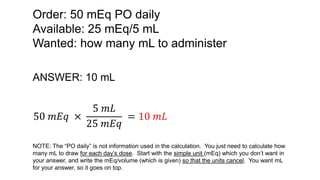 Order: 50 mEq PO daily
Available: 25 mEq/5 mL
Wanted: how many mL to administer
ANSWER: 10 mL
50 𝑚𝐸𝑞 ×
5 𝑚𝐿
25 𝑚𝐸𝑞
= 10 𝑚𝐿
NOTE: The “PO daily” is not information used in the calculation. You just need to calculate how
many mL to draw for each day’s dose. Start with the simple unit (mEq) which you don’t want in
your answer, and write the mEq/volume (which is given) so that the units cancel. You want mL
for your answer, so it goes on top.
 
