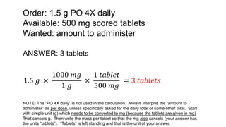Order: 1.5 g PO 4X daily
Available: 500 mg scored tablets
Wanted: amount to administer
ANSWER: 3 tablets
1.5 𝑔 ×
1000 𝑚𝑔
1 𝑔
×
1 𝑡𝑎𝑏𝑙𝑒𝑡
500 𝑚𝑔
= 3 𝑡𝑎𝑏𝑙𝑒𝑡𝑠
NOTE: The “PO 4X daily” is not used in the calculation. Always interpret the “amount to
administer” as per dose, unless specifically asked for the daily total or some other total. Start
with simple unit (g) which needs to be converted to mg (because the tablets are given in mg).
That cancels g. Then write the mass per tablet so that the mg also cancels (your answer has
the units “tablets”). “Tablets” is left standing and that is the unit of your answer.
 