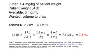Order: 1.4 mg/kg of patient weight
Patient weight 34 lb
Available: 3 mg/mL
Wanted: volume to draw
ANSWER: 7.2121... = 7.2 mL
34 𝑙𝑏 ×
1 𝑘𝑔
2.2 𝑙𝑏
×
1.4 𝑚𝑔
1𝑘𝑔
×
1 𝑚𝐿
3 𝑚𝑔
= 7.2121 … = 7.2 𝑚𝐿
NOTE: A perfect “follow your nose” example. Start with the simple unit (lb). That unit must go in
the denominator to cancel. Then with each relation you have (knowing lb to kg is 1lb = 2.2 kg)
write so that the unit on top cancels top to bottom, until what you want, mL, is left standing.
 