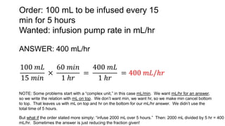 Order: 100 mL to be infused every 15
min for 5 hours
Wanted: infusion pump rate in mL/hr
ANSWER: 400 mL/hr
100 𝑚𝐿
15 𝑚𝑖𝑛
×
60 𝑚𝑖𝑛
1 ℎ𝑟
=
400 𝑚𝐿
1 ℎ𝑟
= 400 𝑚𝐿/ℎ𝑟
NOTE: Some problems start with a “complex unit,” in this case mL/min. We want mL/hr for an answer,
so we write the relation with mL on top. We don’t want min, we want hr, so we make min cancel bottom
to top. That leaves us with mL on top and hr on the bottom for our mL/hr answer. We didn’t use the
total time of 5 hours.
But what if the order stated more simply: “infuse 2000 mL over 5 hours.” Then: 2000 mL divided by 5 hr = 400
mL/hr. Sometimes the answer is just reducing the fraction given!
 