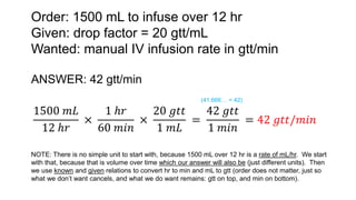 Order: 1500 mL to infuse over 12 hr
Given: drop factor = 20 gtt/mL
Wanted: manual IV infusion rate in gtt/min
ANSWER: 42 gtt/min
1500 𝑚𝐿
12 ℎ𝑟
×
1 ℎ𝑟
60 𝑚𝑖𝑛
×
20 𝑔𝑡𝑡
1 𝑚𝐿
=
42 𝑔𝑡𝑡
1 𝑚𝑖𝑛
= 42 𝑔𝑡𝑡/𝑚𝑖𝑛
NOTE: There is no simple unit to start with, because 1500 mL over 12 hr is a rate of mL/hr. We start
with that, because that is volume over time which our answer will also be (just different units). Then
we use known and given relations to convert hr to min and mL to gtt (order does not matter, just so
what we don’t want cancels, and what we do want remains: gtt on top, and min on bottom).
(41.666… = 42)
 