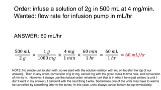 Order: infuse a solution of 2g in 500 mL at 4 mg/min.
Wanted: flow rate for infusion pump in mL/hr
ANSWER: 60 mL/hr
500 𝑚𝐿
2 𝑔
×
1 𝑔
1000 𝑚𝑔
×
4 𝑚𝑔
1 𝑚𝑖𝑛
×
60 𝑚𝑖𝑛
1 ℎ𝑟
=
60 𝑚𝐿
1 ℎ𝑟
= 60 𝑚𝐿/ℎ𝑟
NOTE: No simple unit to start with, so we start with the solution relation with mL on top (for the top of our
answer). Then in any order, conversion of g to mg, cancel mg with the given mass to time rate, and conversion
of min to hr. However, I always use the natural order: whatever unit that is in what I have just written (a unit I
don’t want in my answer), I cancel it with the next thing I write. Sometimes one of the units may have to wait to
be cancelled by something later in the series. In this case, units always cancel bottom to top immediately.
 