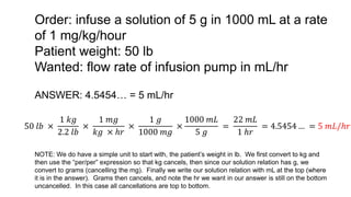 Order: infuse a solution of 5 g in 1000 mL at a rate
of 1 mg/kg/hour
Patient weight: 50 lb
Wanted: flow rate of infusion pump in mL/hr
50 𝑙𝑏 ×
1 𝑘𝑔
2.2 𝑙𝑏
×
1 𝑚𝑔
𝑘𝑔 × ℎ𝑟
×
1 𝑔
1000 𝑚𝑔
×
1000 𝑚𝐿
5 𝑔
=
22 𝑚𝐿
1 ℎ𝑟
= 4.5454 … = 5 𝑚𝐿/ℎ𝑟
ANSWER: 4.5454… = 5 mL/hr
NOTE: We do have a simple unit to start with, the patient’s weight in lb. We first convert to kg and
then use the “per/per” expression so that kg cancels, then since our solution relation has g, we
convert to grams (cancelling the mg). Finally we write our solution relation with mL at the top (where
it is in the answer). Grams then cancels, and note the hr we want in our answer is still on the bottom
uncancelled. In this case all cancellations are top to bottom.
 