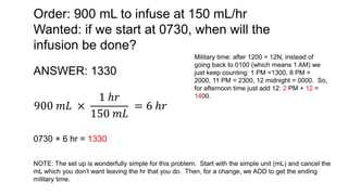 Order: 900 mL to infuse at 150 mL/hr
Wanted: if we start at 0730, when will the
infusion be done?
ANSWER: 1330
900 𝑚𝐿 ×
1 ℎ𝑟
150 𝑚𝐿
= 6 ℎ𝑟
0730 + 6 hr = 1330
Military time: after 1200 = 12N, instead of
going back to 0100 (which means 1 AM) we
just keep counting: 1 PM =1300, 8 PM =
2000, 11 PM = 2300, 12 midnight = 0000. So,
for afternoon time just add 12: 2 PM + 12 =
1400.
NOTE: The set up is wonderfully simple for this problem. Start with the simple unit (mL) and cancel the
mL which you don’t want leaving the hr that you do. Then, for a change, we ADD to get the ending
military time.
 