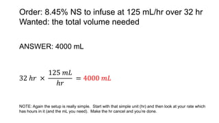 Order: 8.45% NS to infuse at 125 mL/hr over 32 hr
Wanted: the total volume needed
ANSWER: 4000 mL
32 ℎ𝑟 ×
125 𝑚𝐿
ℎ𝑟
= 4000 𝑚𝐿
NOTE: Again the setup is really simple. Start with that simple unit (hr) and then look at your rate which
has hours in it (and the mL you need). Make the hr cancel and you’re done.
 