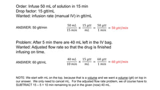 Order: Infuse 50 mL of solution in 15 min
Drop factor: 15 gtt/mL
Wanted: infusion rate (manual IV) in gtt/mL
ANSWER: 50 gtt/min
50 𝑚𝐿
15 𝑚𝑖𝑛
×
15 𝑔𝑡𝑡
𝑚𝐿
=
50 𝑔𝑡𝑡
1 𝑚𝑖𝑛
= 50 𝑔𝑡𝑡/𝑚𝑖𝑛
Problem: After 5 min there are 40 mL left in the IV bag.
Wanted: Adjusted flow rate so that the drug is finished
infusing on time.
ANSWER: 60 gtt/mL
40 𝑚𝐿
10 𝑚𝑖𝑛
×
15 𝑔𝑡𝑡
𝑚𝐿
=
60 𝑔𝑡𝑡
1 𝑚𝑖𝑛
= 60 𝑔𝑡𝑡/𝑚𝑖𝑛
NOTE: We start with mL on the top, because that is a volume and we want a volume (gtt) on top in
our answer. We only need to cancel mL. For the adjusted flow rate problem, we of course have to
SUBTRACT 15 – 5 = 10 min remaining to put in the given (now) 40 mL.
 