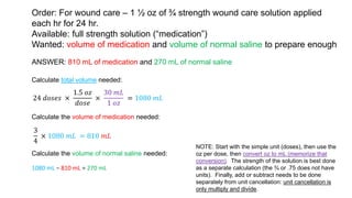 Order: For wound care – 1 ½ oz of ¾ strength wound care solution applied
each hr for 24 hr.
Available: full strength solution (“medication”)
Wanted: volume of medication and volume of normal saline to prepare enough
ANSWER: 810 mL of medication and 270 mL of normal saline
Calculate total volume needed:
24 𝑑𝑜𝑠𝑒𝑠 ×
1.5 𝑜𝑧
𝑑𝑜𝑠𝑒
×
30 𝑚𝐿
1 𝑜𝑧
= 1080 𝑚𝐿
Calculate the volume of medication needed:
3
4
× 1080 𝑚𝐿 = 810 𝑚𝐿
Calculate the volume of normal saline needed:
1080 mL − 810 mL = 270 mL
NOTE: Start with the simple unit (doses), then use the
oz per dose, then convert oz to mL (memorize that
conversion). The strength of the solution is best done
as a separate calculation (the ¾ or .75 does not have
units). Finally, add or subtract needs to be done
separately from unit cancellation: unit cancellation is
only multiply and divide.
 