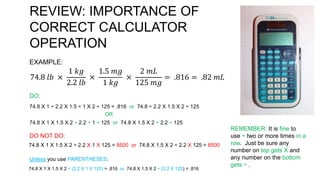REVIEW: IMPORTANCE OF
CORRECT CALCULATOR
OPERATION
EXAMPLE:
74.8 𝑙𝑏 ×
1 𝑘𝑔
2.2 𝑙𝑏
×
1.5 𝑚𝑔
1 𝑘𝑔
×
2 𝑚𝐿
125 𝑚𝑔
= .816 = .82 𝑚𝐿
DO:
74.8 X 1 ÷ 2.2 X 1.5 ÷ 1 X 2 ÷ 125 = .816 or 74.8 ÷ 2.2 X 1.5 X 2 ÷ 125
OR
74.8 X 1 X 1.5 X 2 ÷ 2.2 ÷ 1 ÷ 125 or 74.8 X 1.5 X 2 ÷ 2.2 ÷ 125
DO NOT DO:
74.8 X 1 X 1.5 X 2 ÷ 2.2 X 1 X 125 = 8500 or 74.8 X 1.5 X 2 ÷ 2.2 X 125 = 8500
Unless you use PARENTHESES:
74.8 X 1 X 1.5 X 2 ÷ (2.2 X 1 X 125) = .816 or 74.8 X 1.5 X 2 ÷ (2.2 X 125) = .816
REMEMBER: It is fine to
use ÷ two or more times in a
row. Just be sure any
number on top gets X and
any number on the bottom
gets ÷ .
 