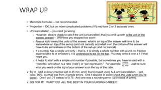 WRAP UP
• Memorize formulas – not recommended.
• Proportion – OK, but on more complicated problems (IV) may take 2 or 3 separate ones.
• Unit cancellation – you can’t go wrong.
o However: always check to see if the unit (uncancelled) that you end up with is the unit of the
wanted answer – otherwise you stopped too soon!
o Always look toward the units of the answer: what is on top of the answer will have to be
somewhere on top of the set-up (and not cancel), and what is on the bottom of the answer will
have to be somewhere on the bottom of the set-up (and not cancel).
o If a number has a single unit only – that is, it is simply a whole number with a unit, no fraction
involved (like lb or whatever), it is understood to be on the top. You may write it over a 1 if that
helps you.
o It helps to start with a simple unit number if possible, but sometimes you have to start with a
“complex” unit which is a ratio (“rate”) or “per expression.” For example:
50 mL
15 min
. Just be sure
what you want on the top of your answer is on the top of the ratio.
 Try it! I did an hour practice test in 45 min, and I found myself using ALL unit cancellation. I got,
oops, 90%, but that was from 3 simple errors. One I stopped to soon (check the units when you’re
done!). One I put .75 instead of 0.75. And one was a rounding error (up instead of down).
 GO FOR IT! PRACTICE! ALL THE BEST IN YOUR NURSING CAREER!
 