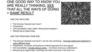 ONE GOOD WAY TO KNOW YOU
ARE REALLY THINKING: SEE
THAT ALL THE WAYS OF DOING
= SAME RESULT.
AND THE WAYS ARE:
 The formula (“desired over have”)
 Proportions
 Unit cancellation (also called “dimensional analysis”)
 Reasoning by logical step
AND THE PROS AND CONS ARE:
 The formula (“desired over have”): can be very confusing – formulas stated and explained in
many different ways.
 Proportions: no issues, somewhat an indirect approach but very logical.
 Unit cancellation: virtually always works – no brainer once you understand it.
 Reasoning by logical step: it perhaps can take more time in the short run.
 