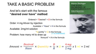 TAKE A BASIC PROBLEM
Order: 4 mg Ativan by injection
Available: 2mg/ml solution
Problem: how many ml to draw up
And let’s start with the famous
“desired over have” method:
Ordered = “Desired” = D in the formula
Available = “Have” = H in the formula
“Quantity” = Q in the formula
“Amount” = A in the formula
𝐴𝑚𝑜𝑢𝑛𝑡 =
𝐷𝑒𝑠𝑖𝑟𝑒𝑑
𝐻𝑎𝑣𝑒
× 𝑄𝑢𝑎𝑛𝑡𝑖𝑡𝑦 =
𝐷
𝐻
× 𝑄 =
4 𝑚𝑔
2 𝑚𝑔
𝑥 1 𝑚𝑙 = 2 𝑚𝑙
(1 is understood)
 
