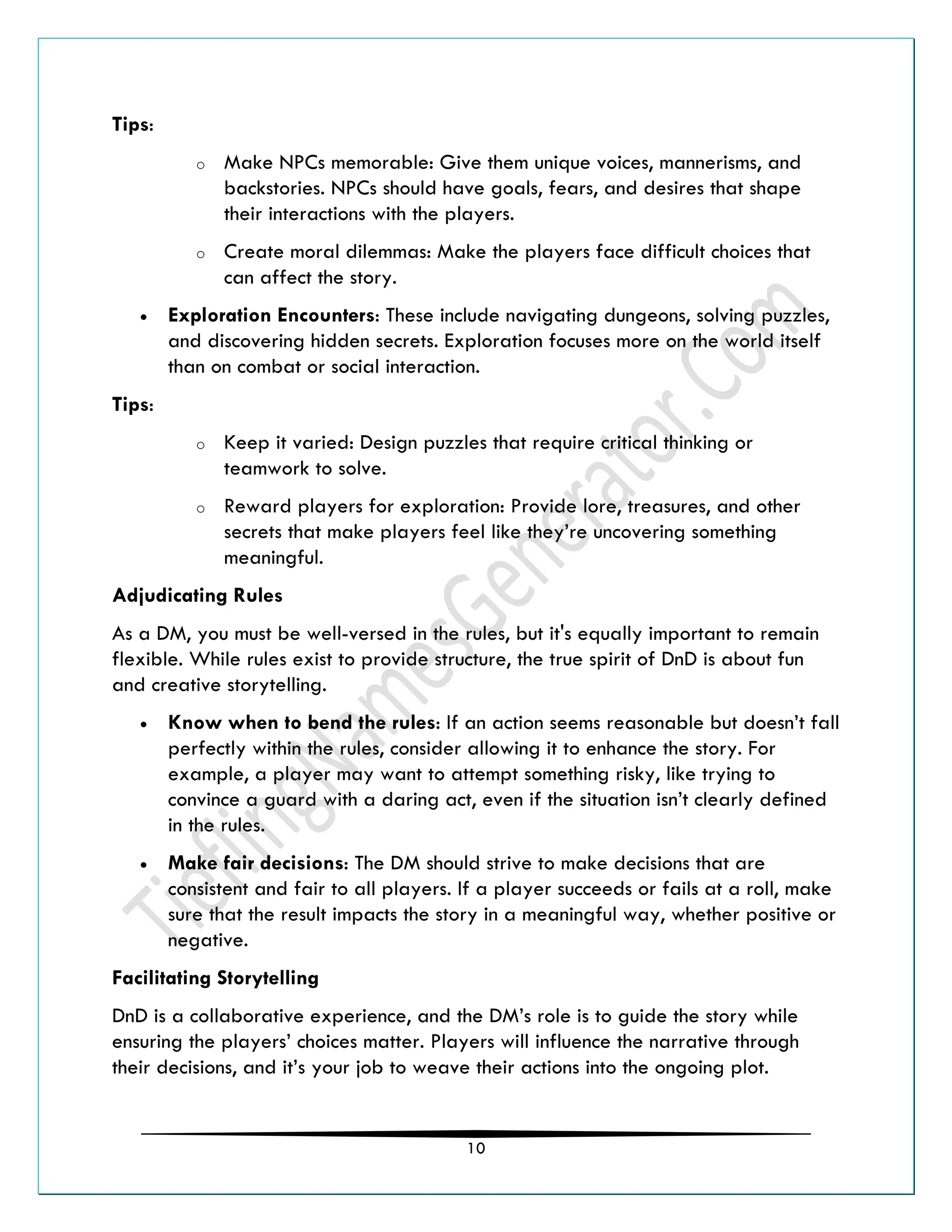 10
Tips:
o Make NPCs memorable: Give them unique voices, mannerisms, and
backstories. NPCs should have goals, fears, and desires that shape
their interactions with the players.
o Create moral dilemmas: Make the players face difficult choices that
can affect the story.
• Exploration Encounters: These include navigating dungeons, solving puzzles,
and discovering hidden secrets. Exploration focuses more on the world itself
than on combat or social interaction.
Tips:
o Keep it varied: Design puzzles that require critical thinking or
teamwork to solve.
o Reward players for exploration: Provide lore, treasures, and other
secrets that make players feel like they’re uncovering something
meaningful.
Adjudicating Rules
As a DM, you must be well-versed in the rules, but it's equally important to remain
flexible. While rules exist to provide structure, the true spirit of DnD is about fun
and creative storytelling.
• Know when to bend the rules: If an action seems reasonable but doesn’t fall
perfectly within the rules, consider allowing it to enhance the story. For
example, a player may want to attempt something risky, like trying to
convince a guard with a daring act, even if the situation isn’t clearly defined
in the rules.
• Make fair decisions: The DM should strive to make decisions that are
consistent and fair to all players. If a player succeeds or fails at a roll, make
sure that the result impacts the story in a meaningful way, whether positive or
negative.
Facilitating Storytelling
DnD is a collaborative experience, and the DM’s role is to guide the story while
ensuring the players’ choices matter. Players will influence the narrative through
their decisions, and it’s your job to weave their actions into the ongoing plot.
 