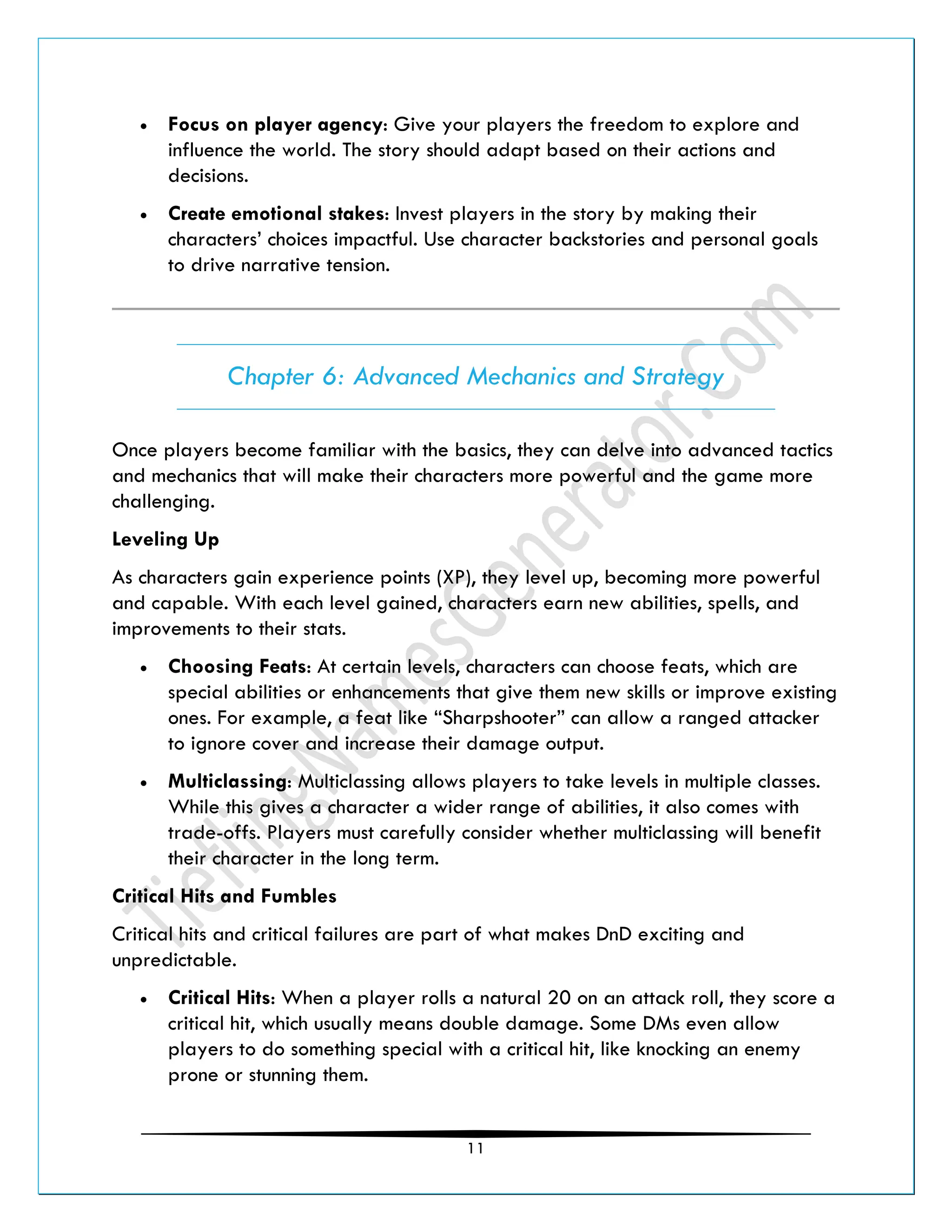11
• Focus on player agency: Give your players the freedom to explore and
influence the world. The story should adapt based on their actions and
decisions.
• Create emotional stakes: Invest players in the story by making their
characters’ choices impactful. Use character backstories and personal goals
to drive narrative tension.
Chapter 6: Advanced Mechanics and Strategy
Once players become familiar with the basics, they can delve into advanced tactics
and mechanics that will make their characters more powerful and the game more
challenging.
Leveling Up
As characters gain experience points (XP), they level up, becoming more powerful
and capable. With each level gained, characters earn new abilities, spells, and
improvements to their stats.
• Choosing Feats: At certain levels, characters can choose feats, which are
special abilities or enhancements that give them new skills or improve existing
ones. For example, a feat like “Sharpshooter” can allow a ranged attacker
to ignore cover and increase their damage output.
• Multiclassing: Multiclassing allows players to take levels in multiple classes.
While this gives a character a wider range of abilities, it also comes with
trade-offs. Players must carefully consider whether multiclassing will benefit
their character in the long term.
Critical Hits and Fumbles
Critical hits and critical failures are part of what makes DnD exciting and
unpredictable.
• Critical Hits: When a player rolls a natural 20 on an attack roll, they score a
critical hit, which usually means double damage. Some DMs even allow
players to do something special with a critical hit, like knocking an enemy
prone or stunning them.
 