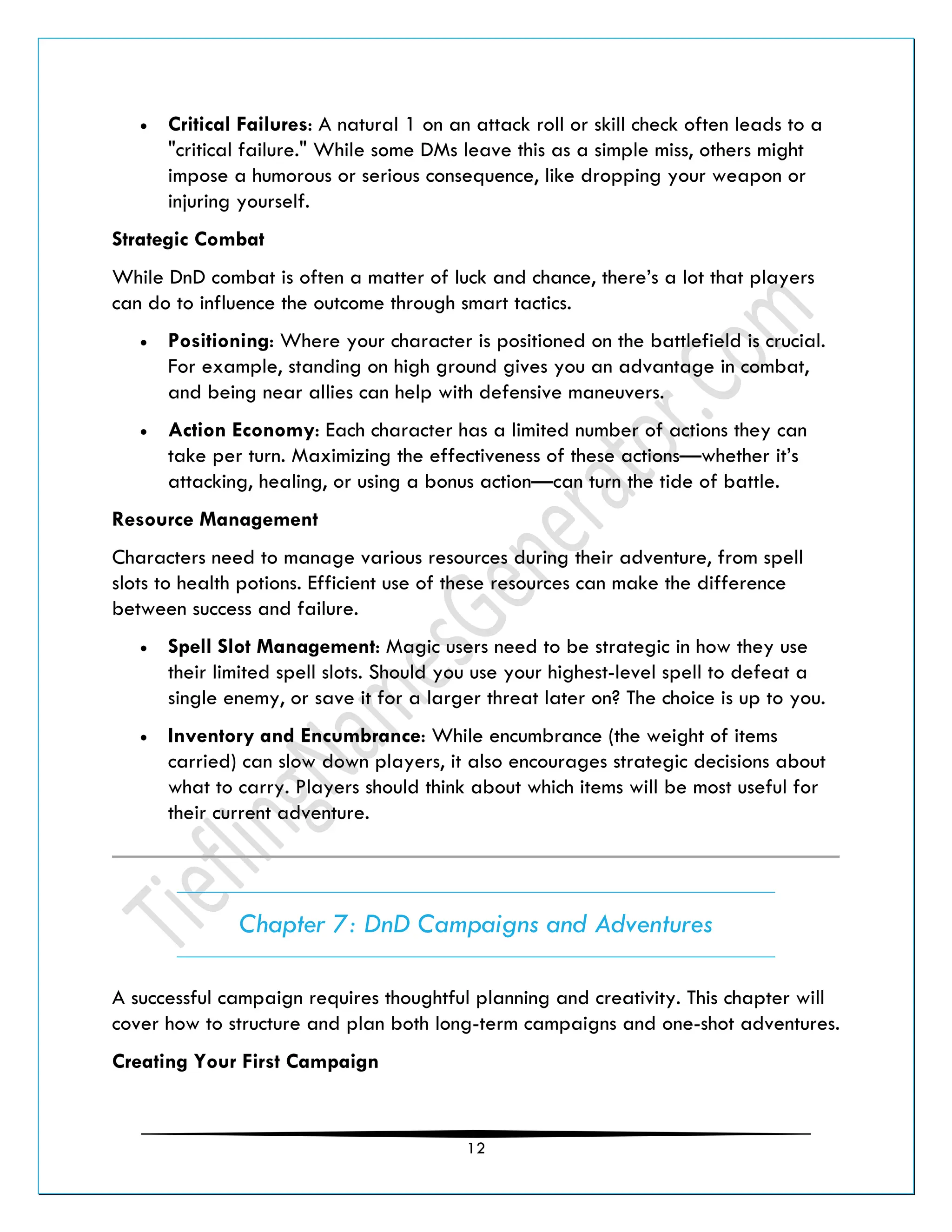 12
• Critical Failures: A natural 1 on an attack roll or skill check often leads to a
"critical failure." While some DMs leave this as a simple miss, others might
impose a humorous or serious consequence, like dropping your weapon or
injuring yourself.
Strategic Combat
While DnD combat is often a matter of luck and chance, there’s a lot that players
can do to influence the outcome through smart tactics.
• Positioning: Where your character is positioned on the battlefield is crucial.
For example, standing on high ground gives you an advantage in combat,
and being near allies can help with defensive maneuvers.
• Action Economy: Each character has a limited number of actions they can
take per turn. Maximizing the effectiveness of these actions—whether it’s
attacking, healing, or using a bonus action—can turn the tide of battle.
Resource Management
Characters need to manage various resources during their adventure, from spell
slots to health potions. Efficient use of these resources can make the difference
between success and failure.
• Spell Slot Management: Magic users need to be strategic in how they use
their limited spell slots. Should you use your highest-level spell to defeat a
single enemy, or save it for a larger threat later on? The choice is up to you.
• Inventory and Encumbrance: While encumbrance (the weight of items
carried) can slow down players, it also encourages strategic decisions about
what to carry. Players should think about which items will be most useful for
their current adventure.
Chapter 7: DnD Campaigns and Adventures
A successful campaign requires thoughtful planning and creativity. This chapter will
cover how to structure and plan both long-term campaigns and one-shot adventures.
Creating Your First Campaign
 