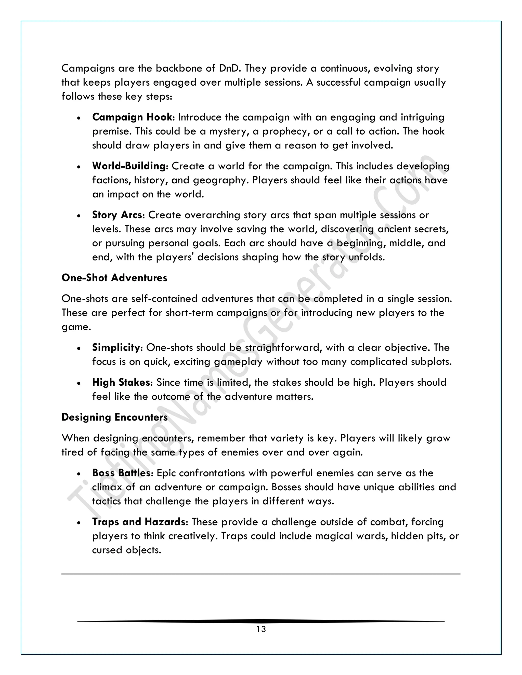 13
Campaigns are the backbone of DnD. They provide a continuous, evolving story
that keeps players engaged over multiple sessions. A successful campaign usually
follows these key steps:
• Campaign Hook: Introduce the campaign with an engaging and intriguing
premise. This could be a mystery, a prophecy, or a call to action. The hook
should draw players in and give them a reason to get involved.
• World-Building: Create a world for the campaign. This includes developing
factions, history, and geography. Players should feel like their actions have
an impact on the world.
• Story Arcs: Create overarching story arcs that span multiple sessions or
levels. These arcs may involve saving the world, discovering ancient secrets,
or pursuing personal goals. Each arc should have a beginning, middle, and
end, with the players' decisions shaping how the story unfolds.
One-Shot Adventures
One-shots are self-contained adventures that can be completed in a single session.
These are perfect for short-term campaigns or for introducing new players to the
game.
• Simplicity: One-shots should be straightforward, with a clear objective. The
focus is on quick, exciting gameplay without too many complicated subplots.
• High Stakes: Since time is limited, the stakes should be high. Players should
feel like the outcome of the adventure matters.
Designing Encounters
When designing encounters, remember that variety is key. Players will likely grow
tired of facing the same types of enemies over and over again.
• Boss Battles: Epic confrontations with powerful enemies can serve as the
climax of an adventure or campaign. Bosses should have unique abilities and
tactics that challenge the players in different ways.
• Traps and Hazards: These provide a challenge outside of combat, forcing
players to think creatively. Traps could include magical wards, hidden pits, or
cursed objects.
 